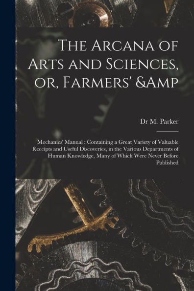 The Arcana Of Arts And Sciences, Or, Farmers' & Mechanics' Manual: Containing A Great Variety Of Valuable Receipts And Useful Discoveries, In The ... Many Of Which Were Never Before Published