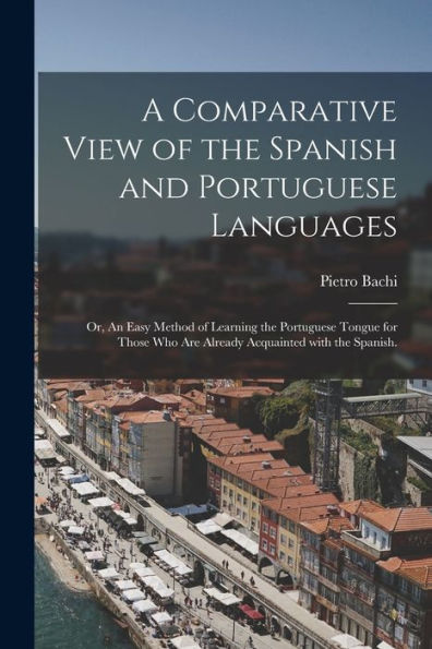 A Comparative View Of The Spanish And Portuguese Languages; Or, An Easy Method Of Learning The Portuguese Tongue For Those Who Are Already Acquainted With The Spanish.