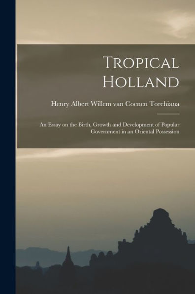 Tropical Holland: An Essay On The Birth, Growth And Development Of Popular Government In An Oriental Possession