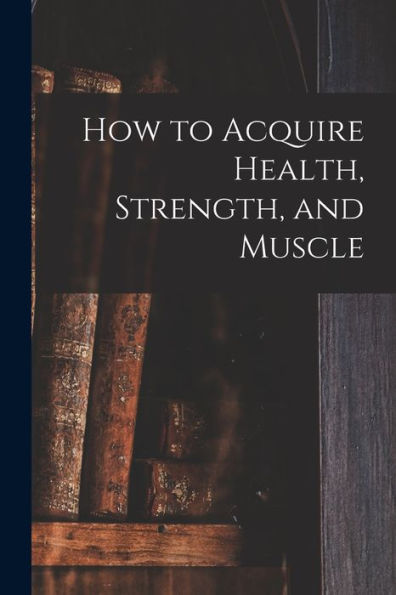 How To Acquire Health, Strength, And Muscle [Microform]