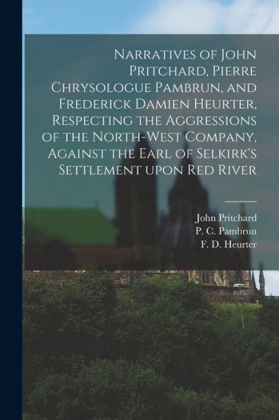 Narratives Of John Pritchard, Pierre Chrysologue Pambrun, And Frederick Damien Heurter, Respecting The Aggressions Of The North-West Company, Against ... Settlement Upon Red River [Microform]