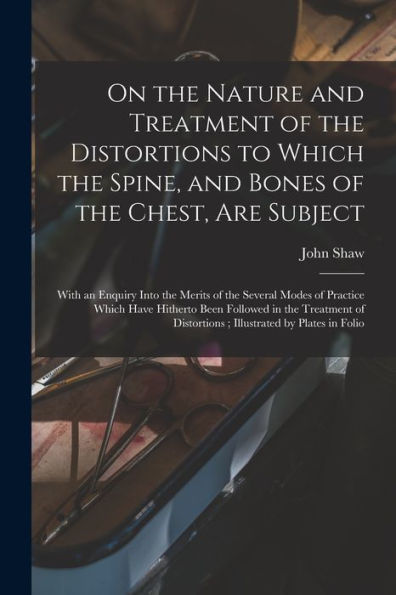 On The Nature And Treatment Of The Distortions To Which The Spine, And Bones Of The Chest, Are Subject: With An Enquiry Into The Merits Of The Several ... Treatment Of Distortions; Illustrated By...