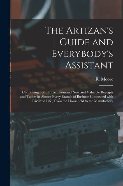 The Artizan'S Guide And Everybody'S Assistant [Microform]: Containing Over Three Thousand New And Valuable Receipts And Tables In Almost Every Branch ... Life, From The Household To The Manufactory
