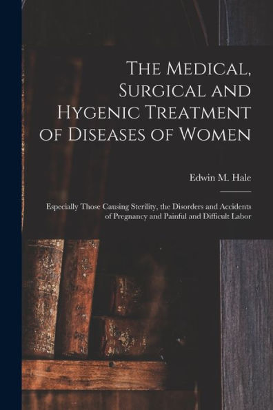 The Medical, Surgical And Hygenic Treatment Of Diseases Of Women: Especially Those Causing Sterility, The Disorders And Accidents Of Pregnancy And Painful And Difficult Labor