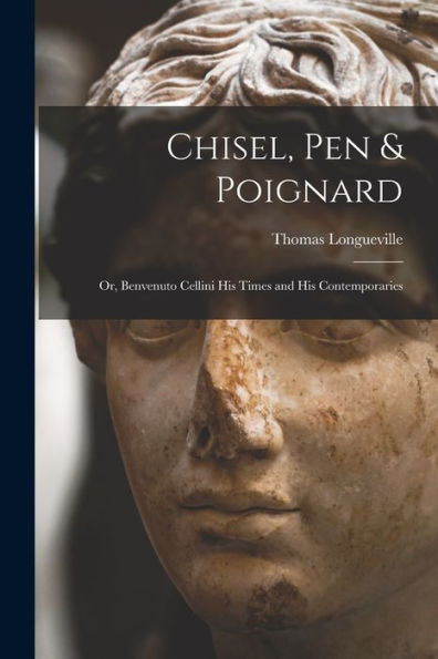 Chisel, Pen & Poignard: Or, Benvenuto Cellini His Times And His Contemporaries