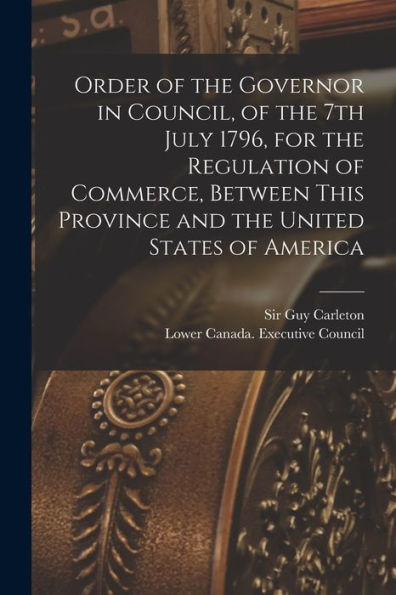 Order Of The Governor In Council, Of The 7Th July 1796, For The Regulation Of Commerce, Between This Province And The United States Of America [Microform]