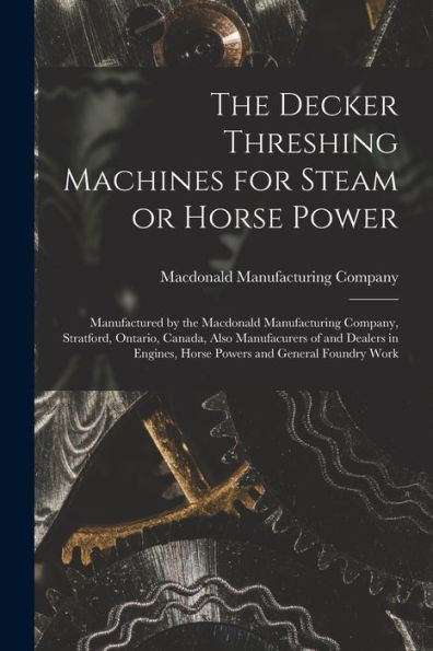 The Decker Threshing Machines For Steam Or Horse Power [Microform]: Manufactured By The Macdonald Manufacturing Company, Stratford, Ontario, Canada, ... Horse Powers And General Foundry Work