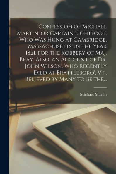 Confession Of Michael Martin, Or Captain Lightfoot, Who Was Hung At Cambridge, Massachusetts, In The Year 1821, For The Robbery Of Maj. Bray. Also, An ... Vt., Believed By Many To Be The...