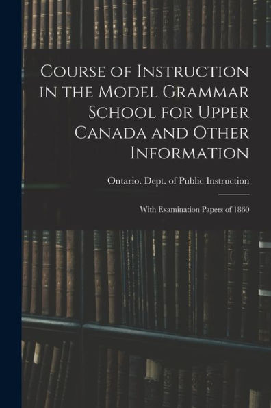 Course Of Instruction In The Model Grammar School For Upper Canada And Other Information [Microform]: With Examination Papers Of 1860