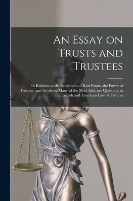 An Essay On Trusts And Trustees: In Relation To The Settlement Of Real Estate, The Power Of Trustees, And Involving Many Of The Most Abstruse Questions In The English And American Law Of Tenures