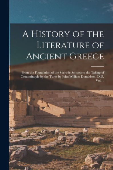 A History Of The Literature Of Ancient Greece; From The Foundation Of The Socratic Schools To The Taking Of Costantinople By The Turks By John William Donaldson, D.D. Vol. 1