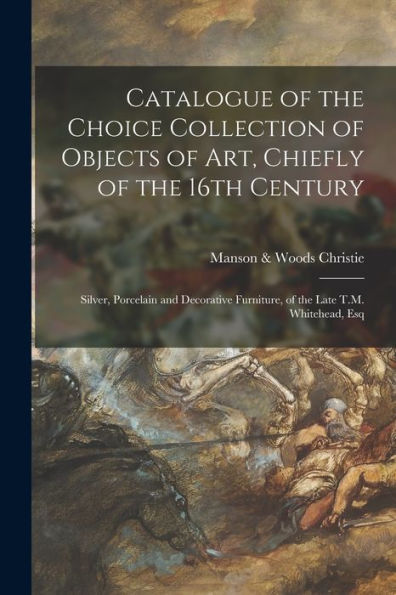 Catalogue Of The Choice Collection Of Objects Of Art, Chiefly Of The 16Th Century: Silver, Porcelain And Decorative Furniture, Of The Late T.M. Whitehead, Esq