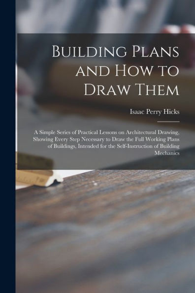 Building Plans And How To Draw Them; A Simple Series Of Practical Lessons On Architectural Drawing, Showing Every Step Necessary To Draw The Full ... The Self-Instruction Of Building Mechanics