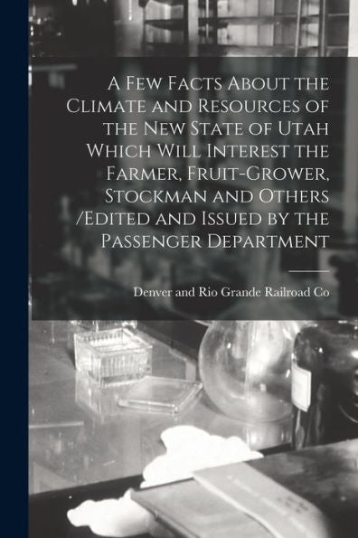 A Few Facts About The Climate And Resources Of The New State Of Utah Which Will Interest The Farmer, Fruit-Grower, Stockman And Others /Edited And Issued By The Passenger Department