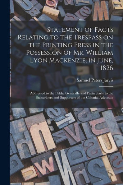 Statement Of Facts Relating To The Trespass On The Printing Press In The Possession Of Mr. William Lyon Mackenzie, In June, 1826 [Microform]: ... And Supporters Of The Colonial Advocate