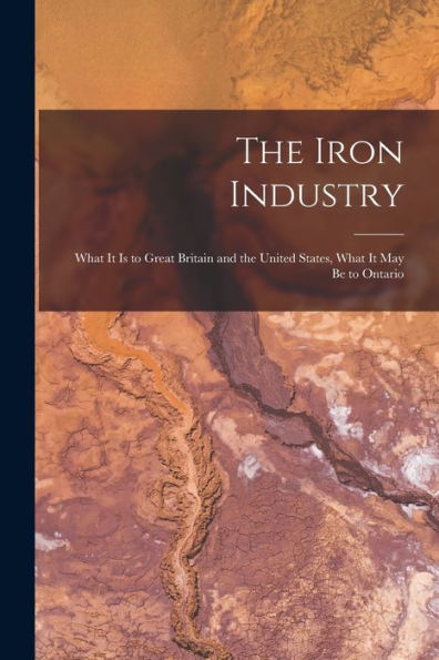 The Iron Industry [Microform]: What It Is To Great Britain And The United States, What It May Be To Ontario