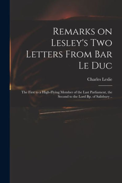 Remarks On Lesley'S Two Letters From Bar Le Duc: The First To A High-Flying Member Of The Last Parliament, The Second To The Lord Bp. Of Salisbury ..