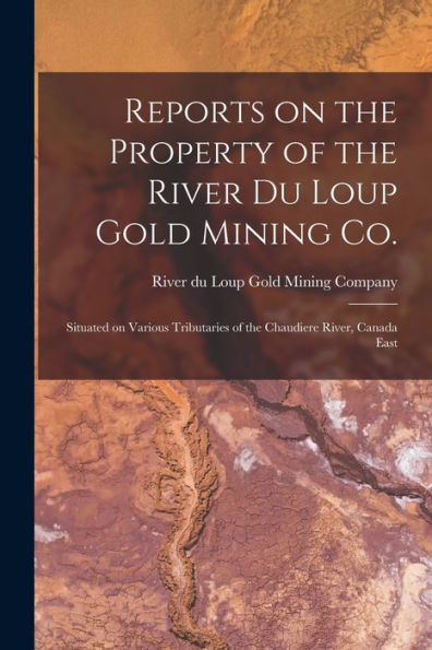 Reports On The Property Of The River Du Loup Gold Mining Co. [Microform]: Situated On Various Tributaries Of The Chaudiere River, Canada East