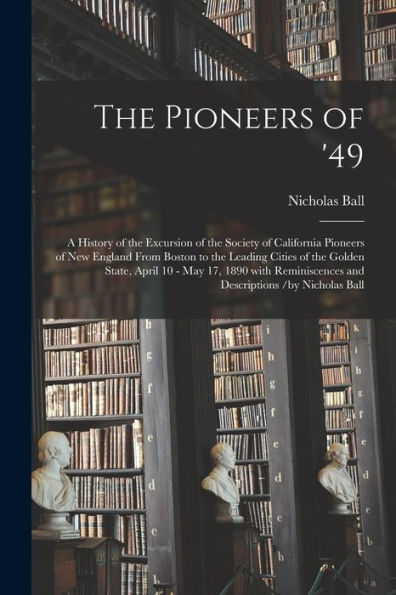 The Pioneers Of '49: A History Of The Excursion Of The Society Of California Pioneers Of New England From Boston To The Leading Cities Of The Golden ... And Descriptions /By Nicholas Ball