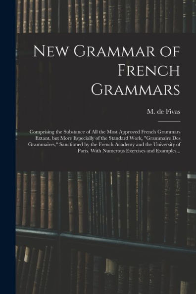 New Grammar Of French Grammars: Comprising The Substance Of All The Most Approved French Grammars Extant, But More Especially Of The Standard Work, ... And The University Of Paris. With Numerous...