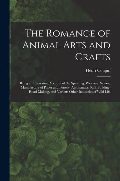 The Romance Of Animal Arts And Crafts: Being An Interesting Account Of The Spinning, Weaving, Sewing Manufacture Of Paper And Pottery, Ae~Ronautics, ... And Various Other Industries Of Wild Life