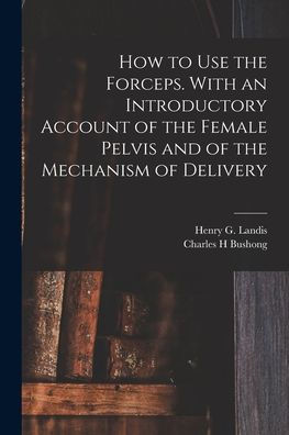 How To Use The Forceps. With An Introductory Account Of The Female Pelvis And Of The Mechanism Of Delivery