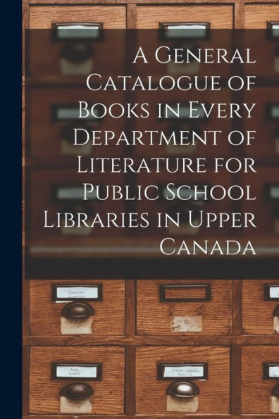 A General Catalogue Of Books In Every Department Of Literature For Public School Libraries In Upper Canada [Microform]