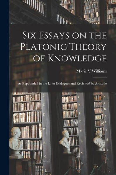 Six Essays On The Platonic Theory Of Knowledge: As Expounded In The Later Dialogues And Reviewed By Aristotle