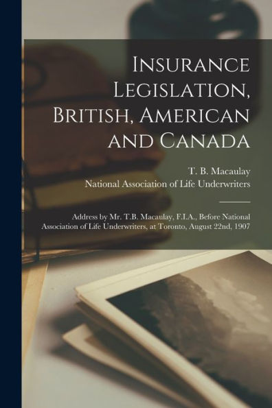 Insurance Legislation, British, American And Canada [Microform]: Address By Mr. T.B. Macaulay, F.I.A., Before National Association Of Life Underwriters, At Toronto, August 22Nd, 1907