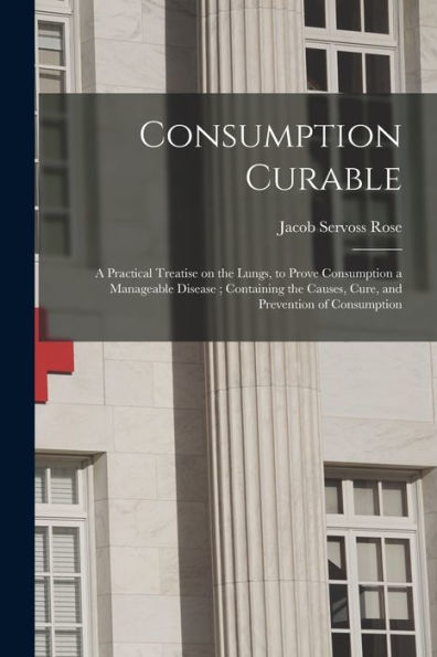 Consumption Curable: A Practical Treatise On The Lungs, To Prove Consumption A Manageable Disease; Containing The Causes, Cure, And Prevention Of Consumption