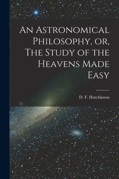 An Astronomical Philosophy, Or, The Study Of The Heavens Made Easy [Microform]