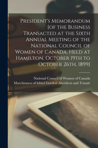 President'S Memorandum [Of The Business Transacted At The Sixth Annual Meeting Of The National Council Of Women Of Canada, Held At Hamilton, October 19Th To October 26Th, 1899] [Microform]