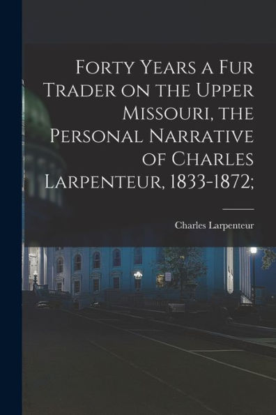 Forty Years A Fur Trader On The Upper Missouri, The Personal Narrative Of Charles Larpenteur, 1833-1872;