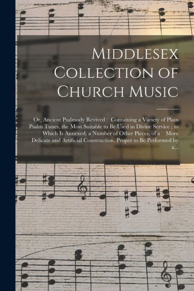 Middlesex Collection Of Church Music; Or, Ancient Psalmody Revived: Containing A Variety Of Plain Psalm Tunes, The Most Suitable To Be Used In Divine ... Pieces, Of A More Delicate And Artificial...