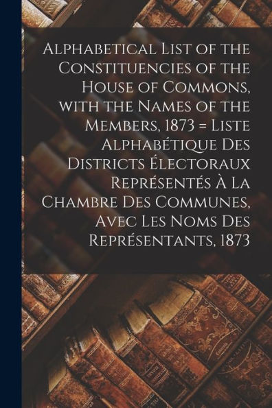 Alphabetical List Of The Constituencies Of The House Of Commons, With The Names Of The Members, 1873 [Microform] = Liste Alphabétique Des Districts ... Avec Les Noms Des Représentants, 1873