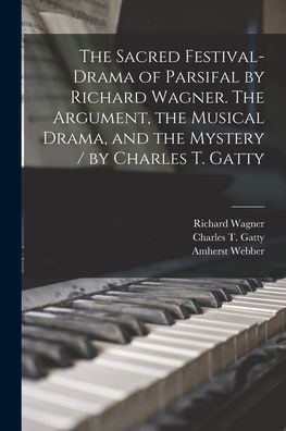 The Sacred Festival-Drama Of Parsifal By Richard Wagner. The Argument, The Musical Drama, And The Mystery / By Charles T. Gatty
