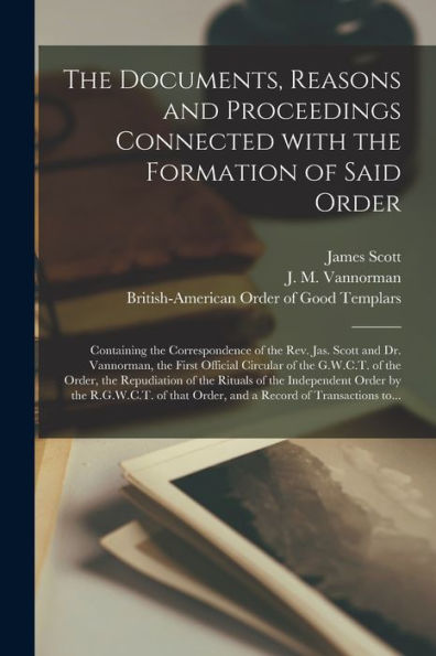 The Documents, Reasons And Proceedings Connected With The Formation Of Said Order [Microform]: Containing The Correspondence Of The Rev. Jas. Scott ... Of The Order, The Repudiation Of The...