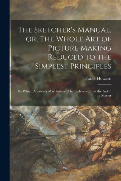 The Sketcher'S Manual, Or, The Whole Art Of Picture Making Reduced To The Simplest Principles: By Which Amateurs May Instruct Themselves Without The Aid Of A Master