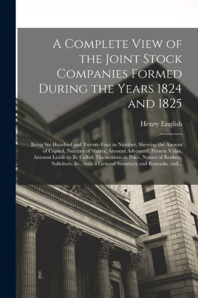 A Complete View Of The Joint Stock Companies Formed During The Years 1824 And 1825 [Microform]: Being Six Hundred And Twenty-Four In Number, Shewing ... Value, Amount Liable To Be Called, ...