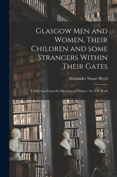Glasgow Men And Women, Their Children And Some Strangers Within Their Gates: A Selection From The Sketches Of Twym / By A.S. Boyd