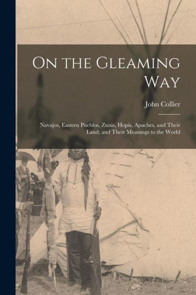 On The Gleaming Way; Navajos, Eastern Pueblos, Zunis, Hopis, Apaches, And Their Land; And Their Meanings To The World