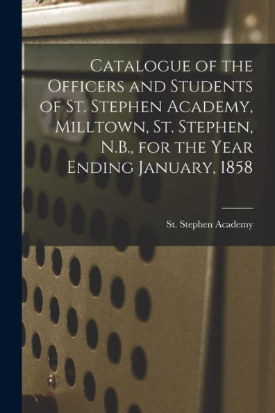 Catalogue Of The Officers And Students Of St. Stephen Academy, Milltown, St. Stephen, N.B., For The Year Ending January, 1858 [Microform]