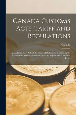 Canada Customs Acts, Tariff And Regulations [Microform]: Also, Abstracts Of Acts Of The Imperial Parliament Regulating The Trade Of The British Possessions: With A Diagram And Analytical Index