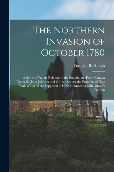 The Northern Invasion Of October 1780 [Microform]: A Series Of Papers Relating To The Expeditions From Canada Under Sir John Johnson And Others ... To Have Connection With Arnold'S Treason