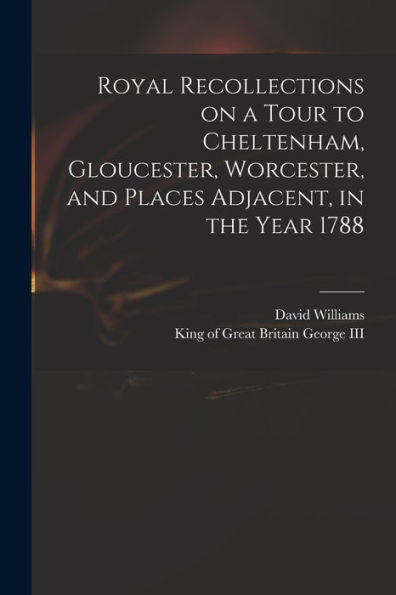 Royal Recollections On A Tour To Cheltenham, Gloucester, Worcester, And Places Adjacent, In The Year 1788