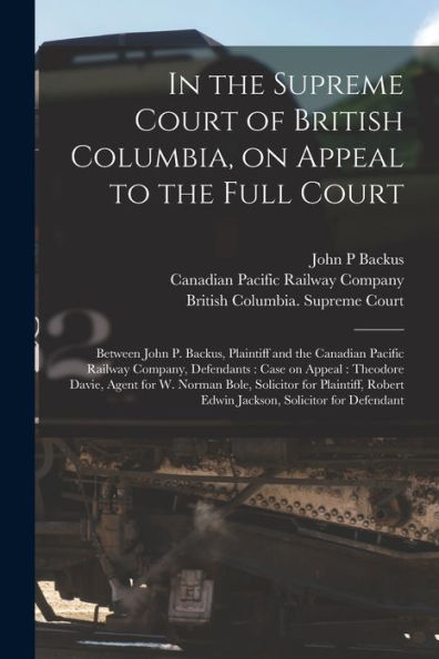 In The Supreme Court Of British Columbia, On Appeal To The Full Court [Microform]: Between John P. Backus, Plaintiff And The Canadian Pacific Railway ... Agent For W. Norman Bole, Solicitor For...
