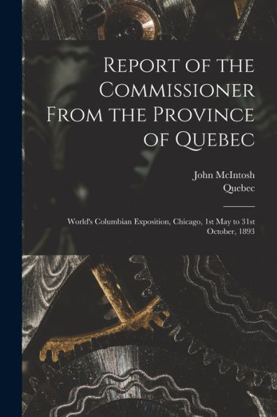 Report Of The Commissioner From The Province Of Quebec [Microform]: World'S Columbian Exposition, Chicago, 1St May To 31St October, 1893