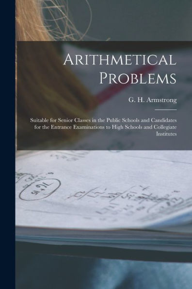 Arithmetical Problems [Microform]: Suitable For Senior Classes In The Public Schools And Candidates For The Entrance Examinations To High Schools And Collegiate Institutes