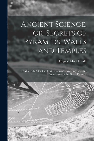 Ancient Science, Or, Secrets Of Pyramids, Walls And Temples [Microform]: To Which Is Added A Short Review Of Piazzi Smyth'S, Our Inheritance In The Great Pyramid