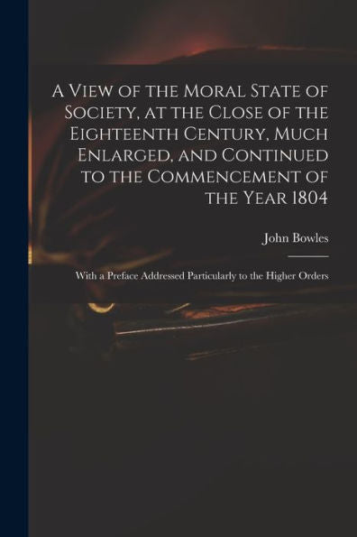 A View Of The Moral State Of Society, At The Close Of The Eighteenth Century, Much Enlarged, And Continued To The Commencement Of The Year 1804: With ... Addressed Particularly To The Higher Orders